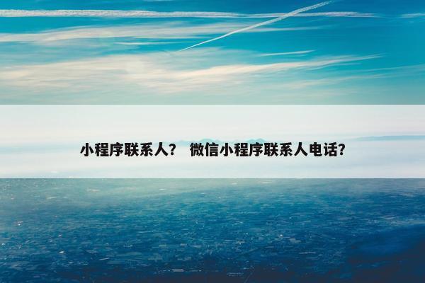 小程序联系人？ 微信小程序联系人电话？