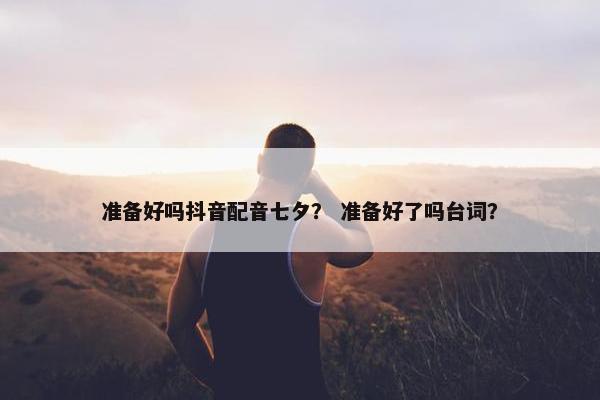 准备好吗抖音配音七夕？ 准备好了吗台词？