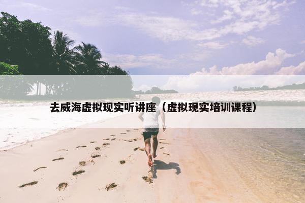 去威海虚拟现实听讲座（虚拟现实培训课程）
