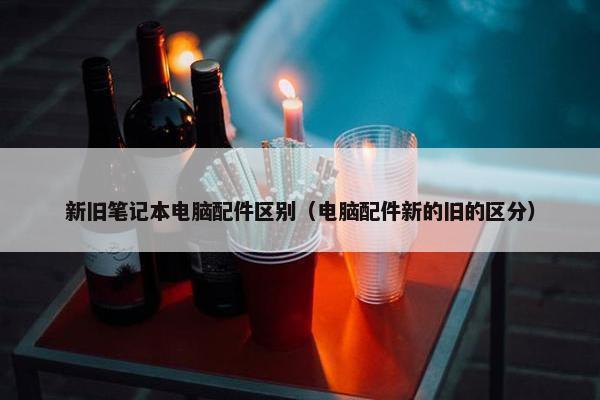 新旧笔记本电脑配件区别（电脑配件新的旧的区分）