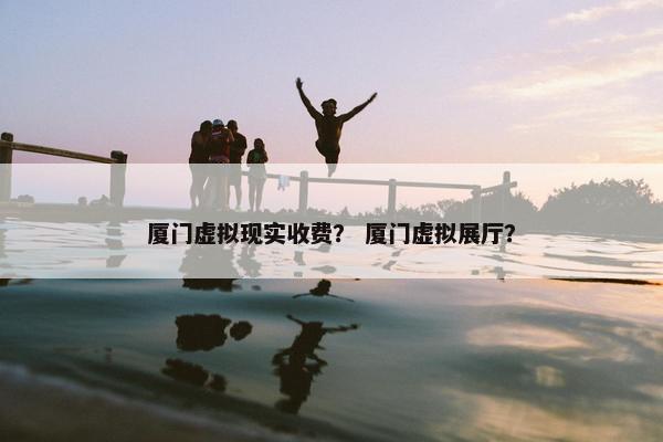 厦门虚拟现实收费？ 厦门虚拟展厅？