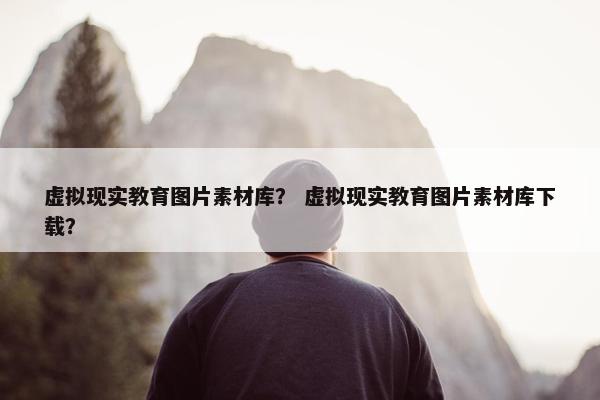 虚拟现实教育图片素材库？ 虚拟现实教育图片素材库下载？