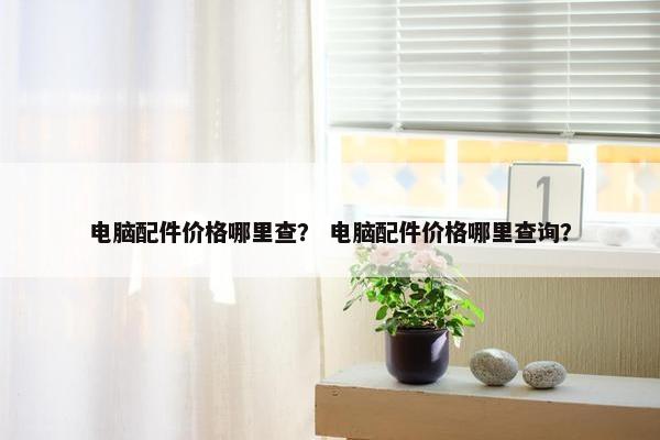 电脑配件价格哪里查？ 电脑配件价格哪里查询？