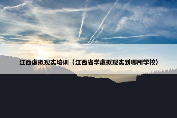 江西虚拟现实培训（江西省学虚拟现实到哪所学校）