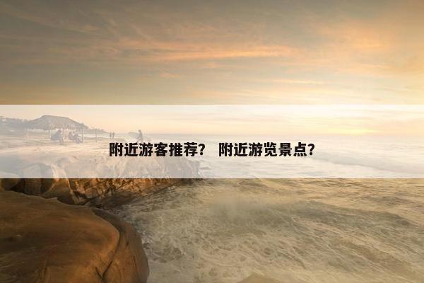 附近游客推荐？ 附近游览景点？