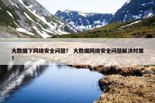 大数据下网络安全问题？ 大数据网络安全问题解决对策？