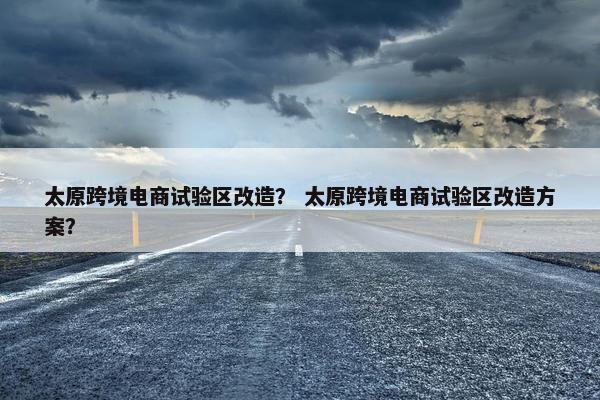 太原跨境电商试验区改造？ 太原跨境电商试验区改造方案？
