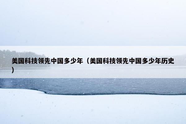 美国科技领先中国多少年（美国科技领先中国多少年历史）