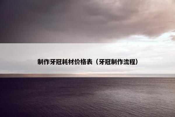 制作牙冠耗材价格表（牙冠制作流程）