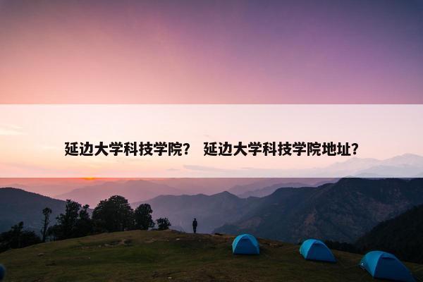 延边大学科技学院？ 延边大学科技学院地址？