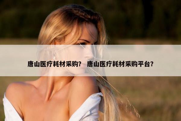 唐山医疗耗材采购？ 唐山医疗耗材采购平台？