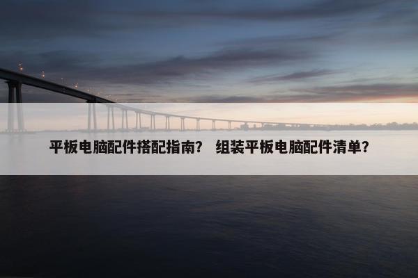 平板电脑配件搭配指南？ 组装平板电脑配件清单？