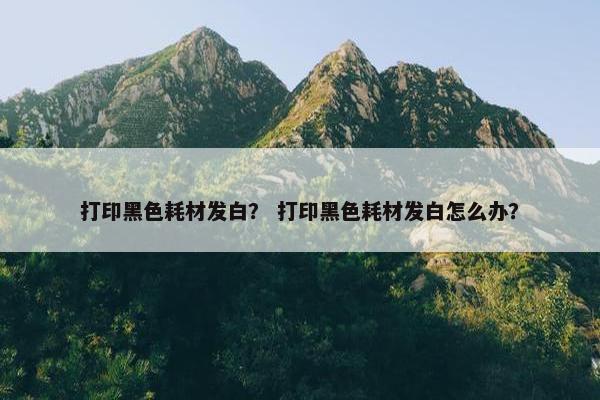 打印黑色耗材发白？ 打印黑色耗材发白怎么办？