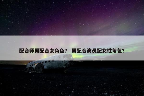 配音师男配音女角色？ 男配音演员配女性角色？