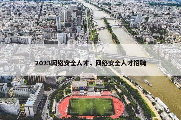 2023网络安全人才，网络安全人才招聘