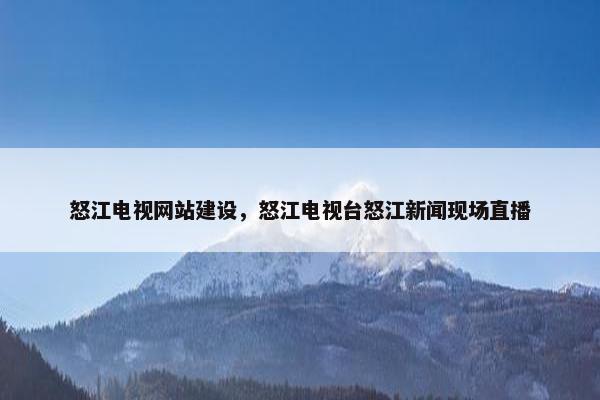 怒江电视网站建设，怒江电视台怒江新闻现场直播