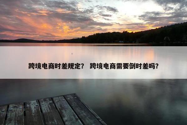 跨境电商时差规定？ 跨境电商需要倒时差吗？