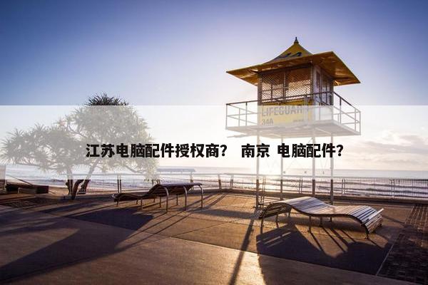 江苏电脑配件授权商？ 南京 电脑配件？