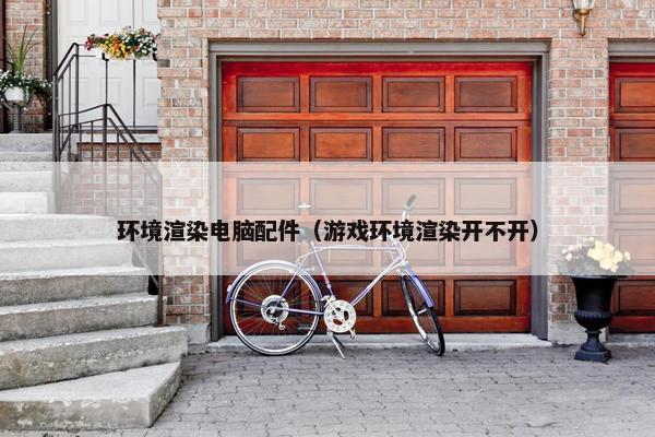 环境渲染电脑配件（游戏环境渲染开不开）