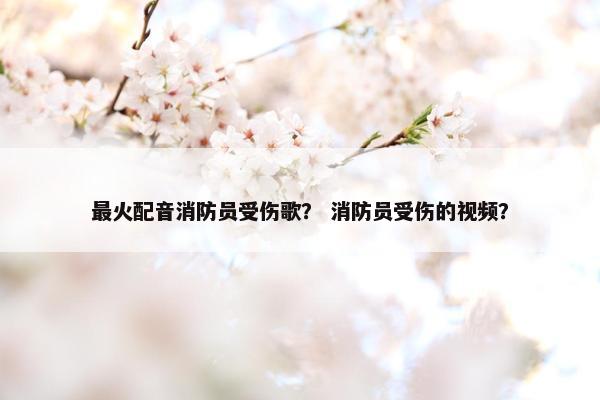 最火配音消防员受伤歌？ 消防员受伤的视频？
