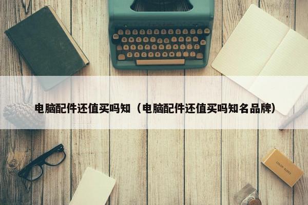 电脑配件还值买吗知（电脑配件还值买吗知名品牌）