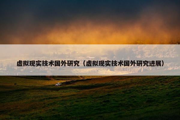 虚拟现实技术国外研究（虚拟现实技术国外研究进展）