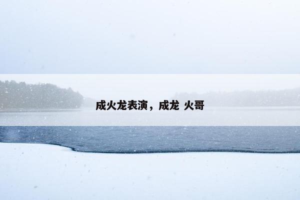 成火龙表演，成龙 火哥