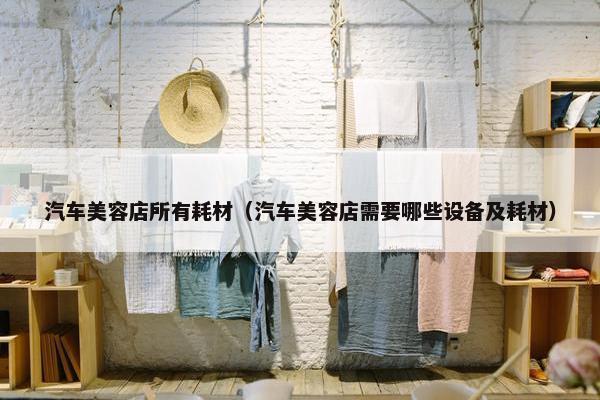汽车美容店所有耗材（汽车美容店需要哪些设备及耗材）