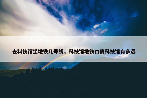 去科技馆坐地铁几号线，科技馆地铁口离科技馆有多远