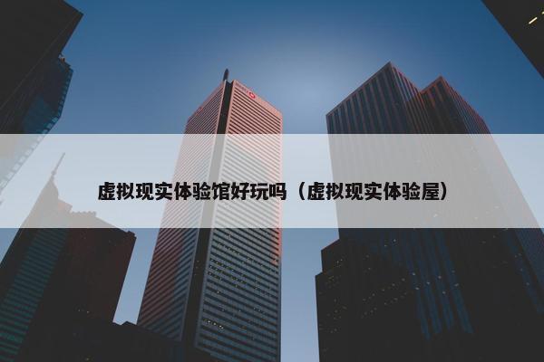 虚拟现实体验馆好玩吗（虚拟现实体验屋）