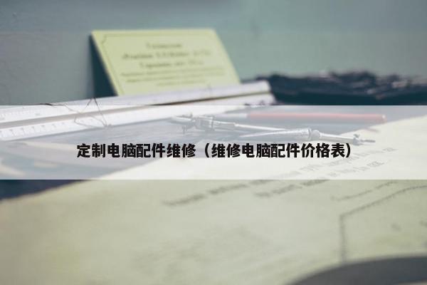 定制电脑配件维修（维修电脑配件价格表）