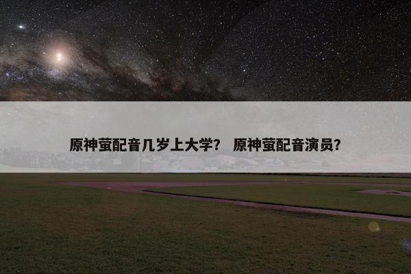 原神萤配音几岁上大学？ 原神萤配音演员？