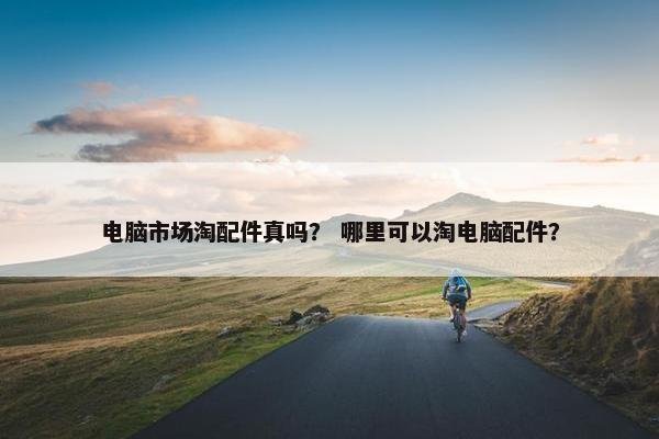 电脑市场淘配件真吗？ 哪里可以淘电脑配件？