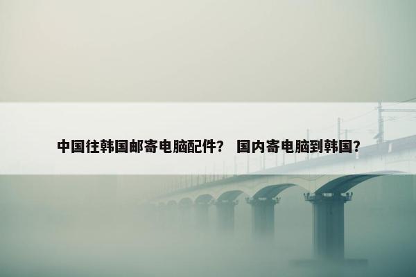 中国往韩国邮寄电脑配件？ 国内寄电脑到韩国？