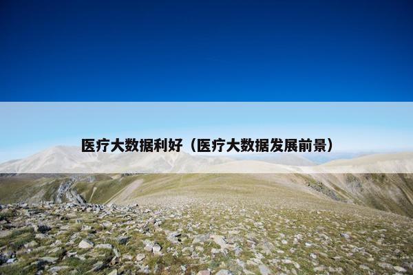 医疗大数据利好（医疗大数据发展前景）