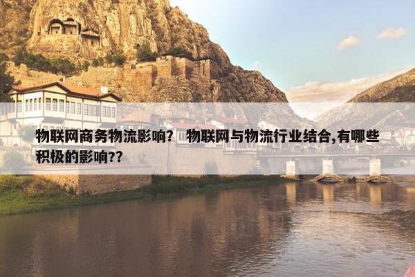 物联网商务物流影响？ 物联网与物流行业结合,有哪些积极的影响?？