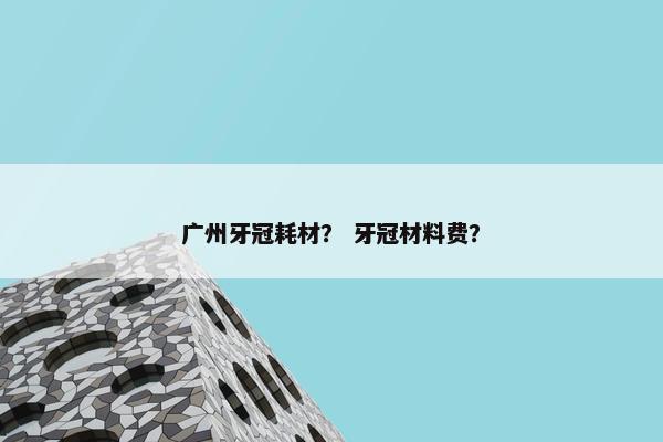 广州牙冠耗材？ 牙冠材料费？