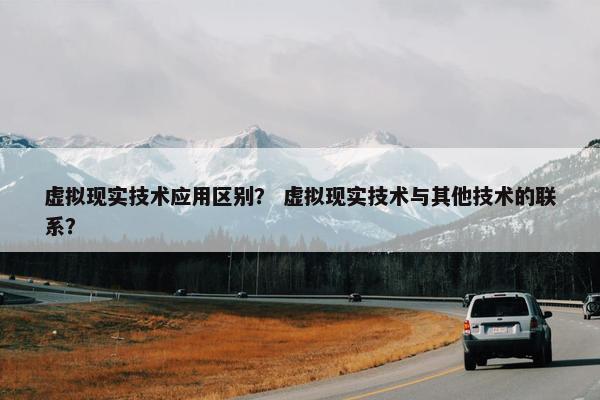 虚拟现实技术应用区别？ 虚拟现实技术与其他技术的联系？