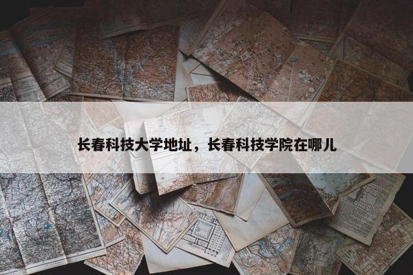 长春科技大学地址，长春科技学院在哪儿