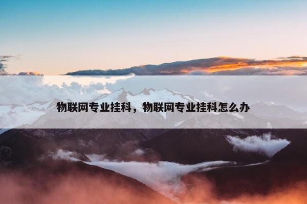 物联网专业挂科，物联网专业挂科怎么办