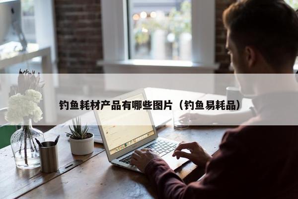 钓鱼耗材产品有哪些图片（钓鱼易耗品）