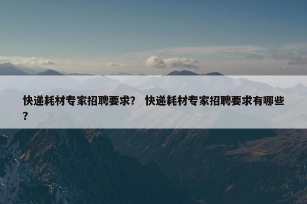 快递耗材专家招聘要求？ 快递耗材专家招聘要求有哪些？