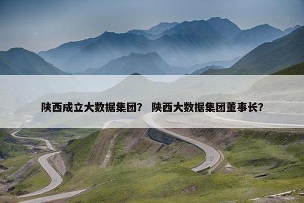 陕西成立大数据集团？ 陕西大数据集团董事长？