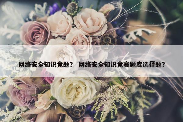 网络安全知识竞题？ 网络安全知识竞赛题库选择题？