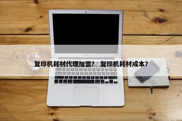 复印机耗材代理加盟？ 复印机耗材成本？