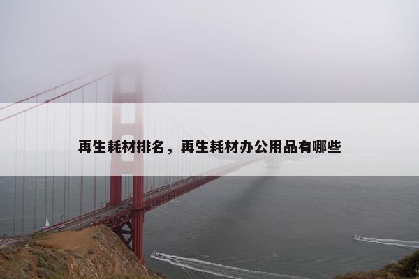 再生耗材排名，再生耗材办公用品有哪些