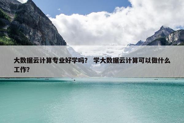 大数据云计算专业好学吗？ 学大数据云计算可以做什么工作？