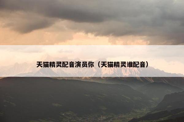 天猫精灵配音演员你（天猫精灵谁配音）