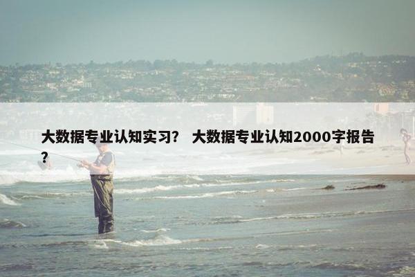 大数据专业认知实习？ 大数据专业认知2000字报告？
