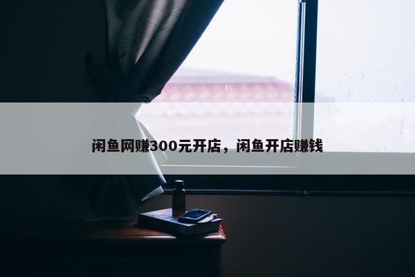 闲鱼网赚300元开店，闲鱼开店赚钱